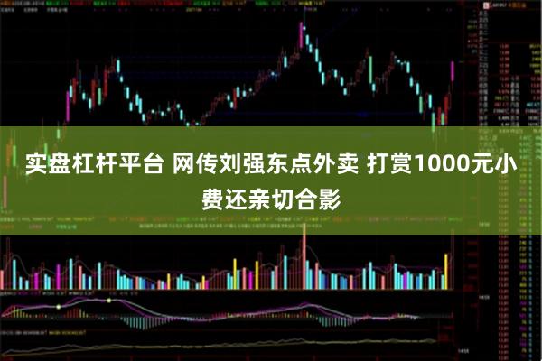 实盘杠杆平台 网传刘强东点外卖 打赏1000元小费还亲切合影