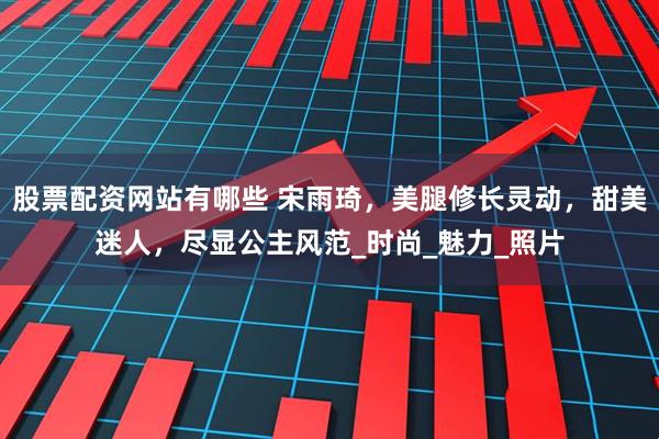 股票配资网站有哪些 宋雨琦，美腿修长灵动，甜美迷人，尽显公主风范_时尚_魅力_照片