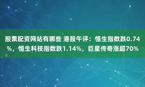 股票配资网站有哪些 港股午评：恒生指数跌0.74%，恒生科技指数跌1.14%，巨星传奇涨超70%
