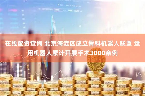 在线配资查询 北京海淀区成立骨科机器人联盟 运用机器人累计开展手术3000余例