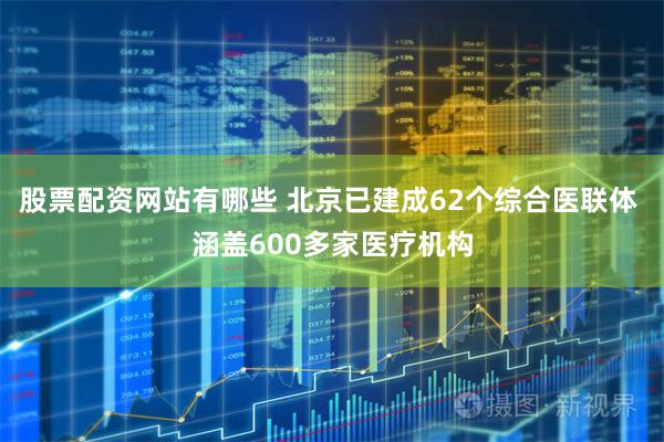 股票配资网站有哪些 北京已建成62个综合医联体 涵盖600多家医疗机构