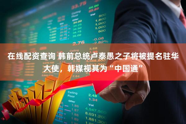 在线配资查询 韩前总统卢泰愚之子将被提名驻华大使，韩媒视其为“中国通”