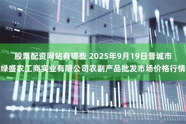 股票配资网站有哪些 2025年9月19日晋城市绿盛农工商实业有限公司农副产品批发市场价格行情