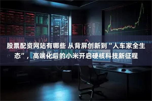 股票配资网站有哪些 从背屏创新到“人车家全生态”，高端化后的小米开启硬核科技新征程