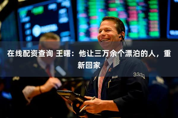 在线配资查询 王曙：他让三万余个漂泊的人，重新回家
