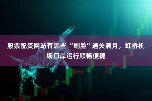 股票配资网站有哪些 “刷脸”通关满月，虹桥机场口岸运行顺畅便捷