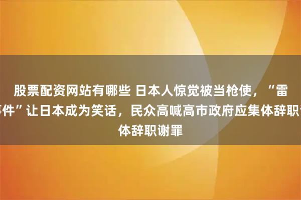 股票配资网站有哪些 日本人惊觉被当枪使，“雷射事件”让日本成为笑话，民众高喊高市政府应集体辞职谢罪