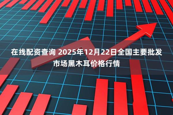 在线配资查询 2025年12月22日全国主要批发市场黑木耳价格行情