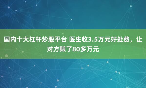 国内十大杠杆炒股平台 医生收3.5万元好处费，让对方赚了80多万元
