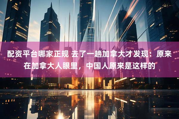 配资平台哪家正规 去了一趟加拿大才发现：原来在加拿大人眼里，中国人原来是这样的