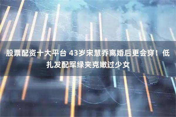 股票配资十大平台 43岁宋慧乔离婚后更会穿！低扎发配军绿夹克嫩过少女
