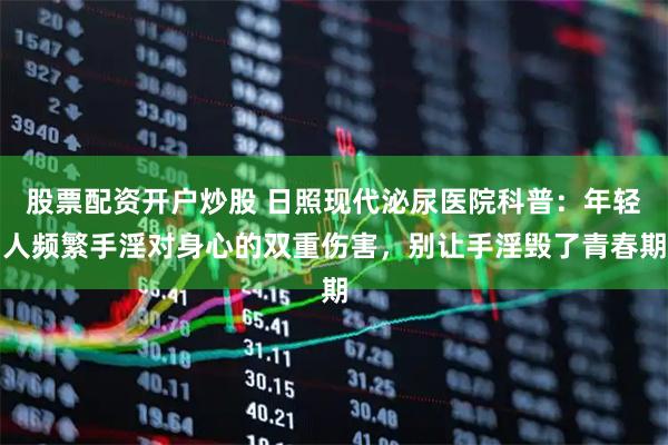 股票配资开户炒股 日照现代泌尿医院科普：年轻人频繁手淫对身心的双重伤害，别让手淫毁了青春期