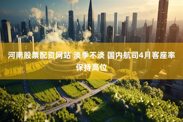 河南股票配资网站 淡季不淡 国内航司4月客座率保持高位