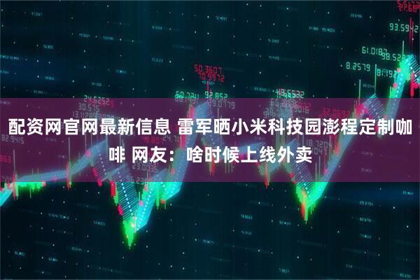 配资网官网最新信息 雷军晒小米科技园澎程定制咖啡 网友：啥时候上线外卖