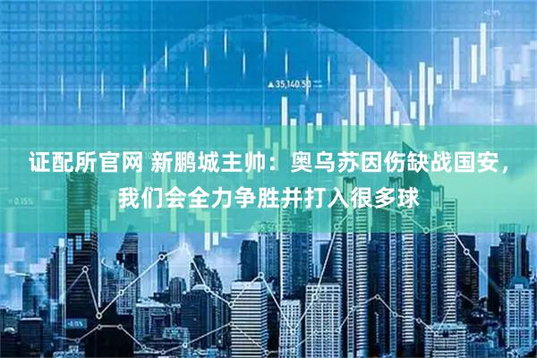 证配所官网 新鹏城主帅：奥乌苏因伤缺战国安，我们会全力争胜并打入很多球