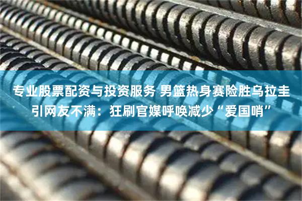 专业股票配资与投资服务 男篮热身赛险胜乌拉圭引网友不满：狂刷官媒呼唤减少“爱国哨”