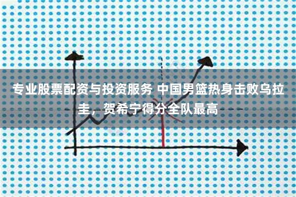 专业股票配资与投资服务 中国男篮热身击败乌拉圭，贺希宁得分全队最高