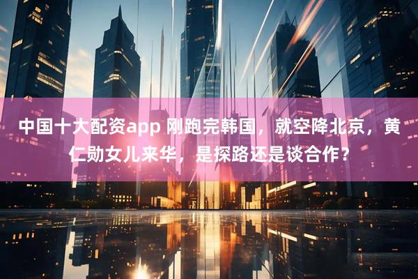 中国十大配资app 刚跑完韩国，就空降北京，黄仁勋女儿来华，是探路还是谈合作？