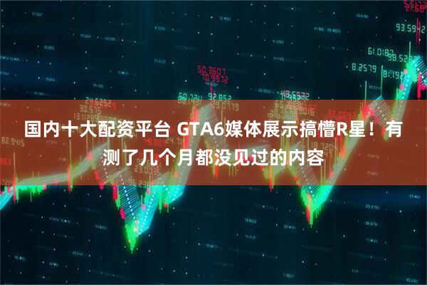 国内十大配资平台 GTA6媒体展示搞懵R星！有测了几个月都没见过的内容